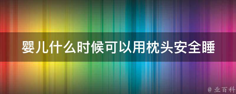 婴儿什么时候可以用枕头(安全睡眠必知，枕头使用时间和技巧)。