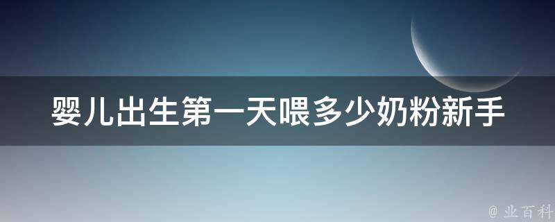 婴儿出生第一天喂多少奶粉(新手爸妈必知的喂养指南)