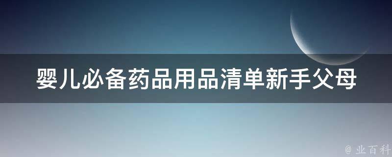 婴儿必备药品用品清单_新手父母必看！宝宝生活必需品推荐