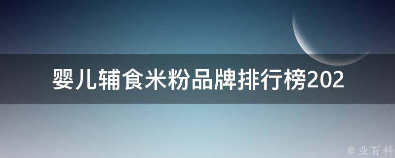 婴儿辅食米粉品牌排行榜_2021最全评测报告