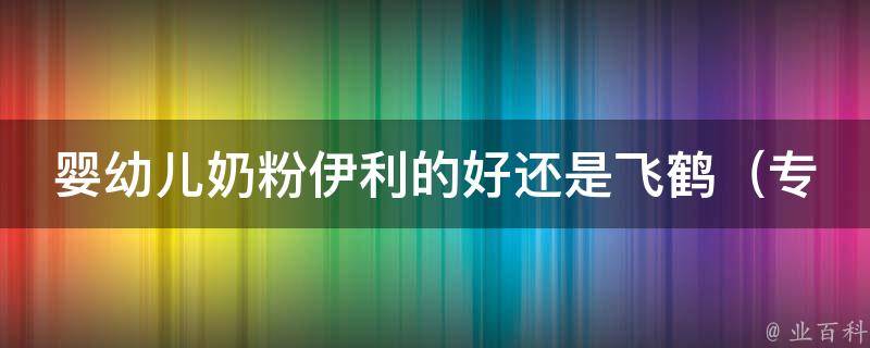 婴幼儿奶粉伊利的好还是飞鹤_专家评测：伊利奶粉与飞鹤奶粉哪个更适合宝宝