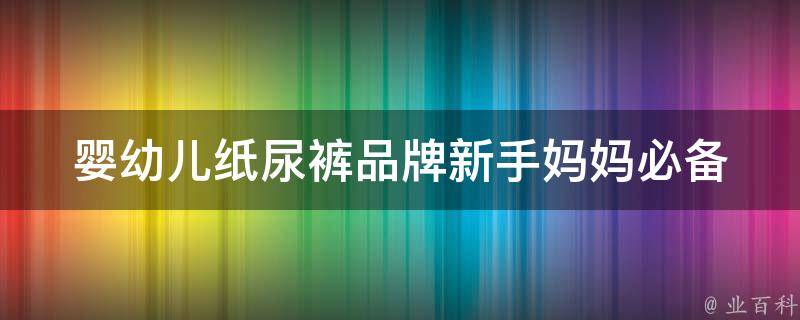 婴幼儿纸尿裤品牌(新手妈妈必备：2021年最受欢迎的10大品牌推荐)。