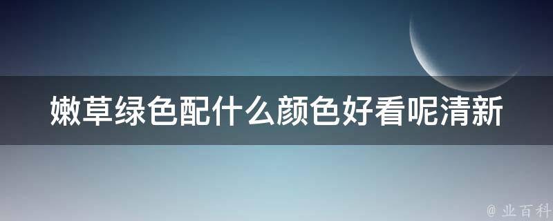 嫩草绿色配什么颜色好看呢(清新搭配指南，让你秒变时尚达人)