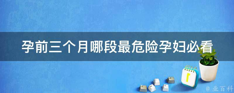 孕前三个月哪段最危险_孕妇必看：孕早期最易流产的时间段。