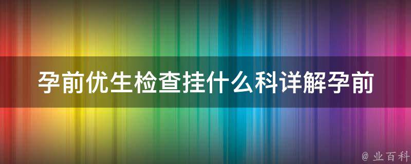 孕前优生检查挂什么科_详解孕前检查项目及注意事项。