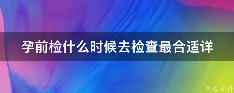 孕前检什么时候去检查最合适(详细解读孕前体检时间、项目及注意事项)。