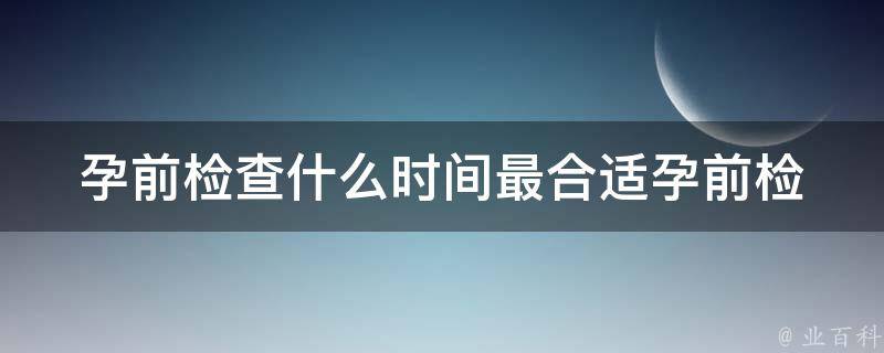 孕前检查什么时间最合适(孕前检查时间安排详解)。