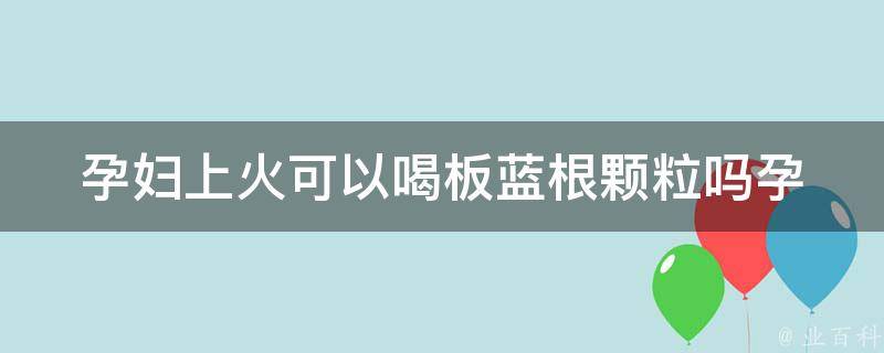 孕妇上火可以喝板蓝根颗粒吗_孕期上火的解决方法。