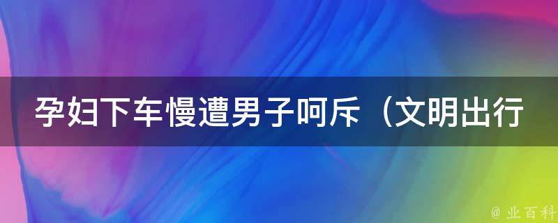 孕妇下车慢遭男子呵斥_文明出行，关爱孕妇的正确姿势