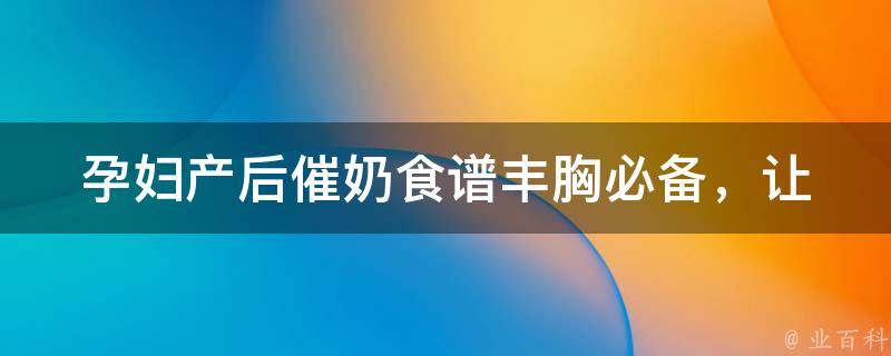 孕妇产后催奶食谱_丰胸必备，让你轻松解决产后哺乳问题。