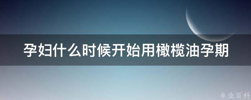 孕妇什么时候开始用橄榄油_孕期护肤必备，橄榄油的正确使用方法。