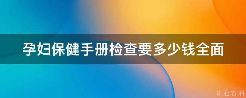 孕妇保健手册检查要多少钱_全面解析：不同检查项目的费用和注意事项。