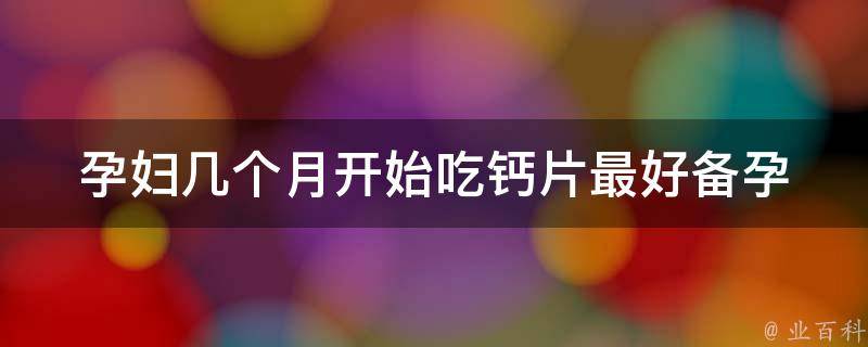 孕妇几个月开始吃钙片最好_备孕、孕期、产后都需要，详解吃钙片的注意事项。