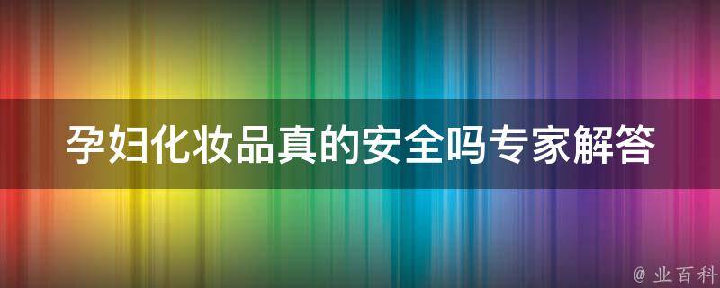 孕妇化妆品真的安全吗_专家解答+孕妇护肤品推荐