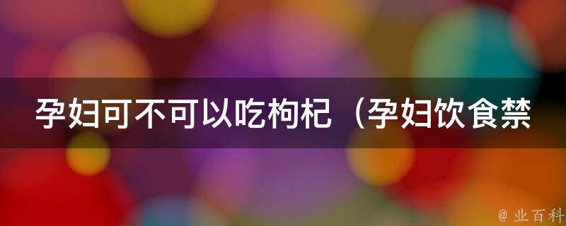 孕妇可不可以吃枸杞（孕妇饮食禁忌解析：枸杞的营养价值及安全食用方法）。