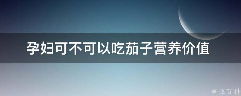 孕妇可不可以吃茄子(营养价值+孕期禁忌详解)。