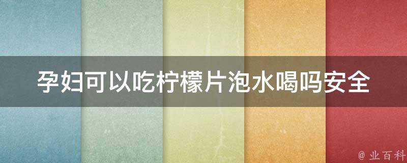 孕妇可以吃柠檬片泡水喝吗(安全饮用指南)