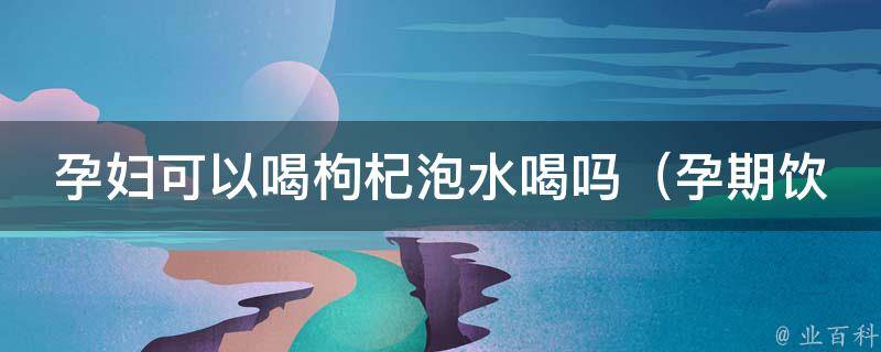 孕妇可以喝枸杞泡水喝吗_孕期饮食注意事项及枸杞的功效与禁忌