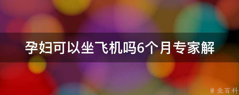 孕妇可以坐飞机吗6个月_专家解答+注意事项