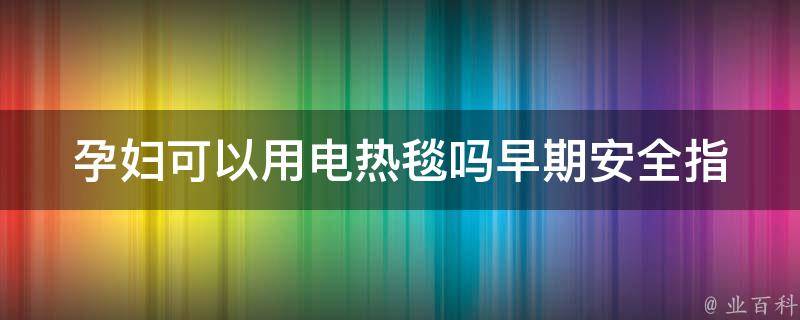 孕妇可以用电热毯吗早期_安全指南+医生建议+注意事项。