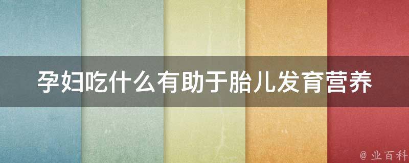 孕妇吃什么有助于胎儿发育_营养必备，孕期食谱大揭秘。