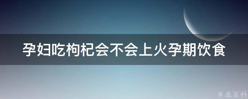 孕妇吃枸杞会不会上火(孕期饮食注意事项及枸杞功效)。