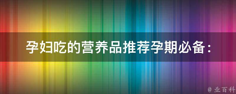 孕妇吃的营养品推荐_孕期必备：多种营养素供应，让宝宝更健康。