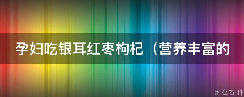 孕妇吃银耳红枣枸杞_营养丰富的孕妇补品，胎儿发育必备