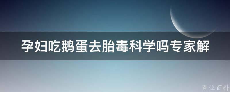 孕妇吃鹅蛋去胎毒科学吗_专家解析：孕妇吃鹅蛋的好处与注意事项。