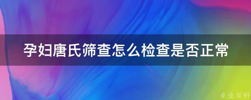 孕妇唐氏筛查怎么检查是否正常_详解唐氏筛查方法及结果解读。