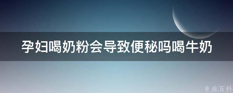 孕妇喝奶粉会导致便秘吗_喝牛奶、饮食调理、孕期保健详解