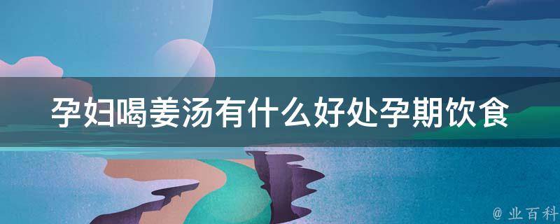 孕妇喝姜汤有什么好处_孕期饮食推荐、预防孕吐、缓解孕期不适。