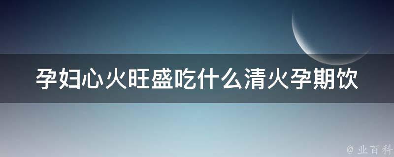 孕妇心火旺盛吃什么清火_孕期饮食清单推荐，让你的宝宝健康成长。