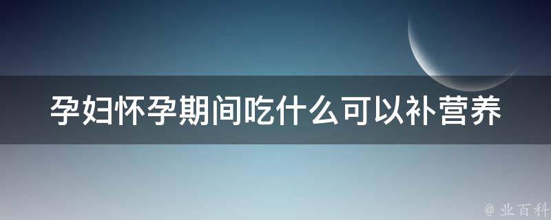 孕妇怀孕期间吃什么可以补营养_营养专家推荐的10种食物