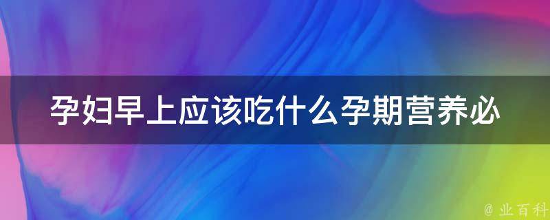 孕妇早上应该吃什么(孕期营养必知，早餐推荐菜单)。