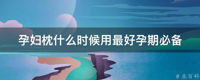 孕妇枕什么时候用最好_孕期必备，如何选择合适的孕妇枕，让你舒适入眠。