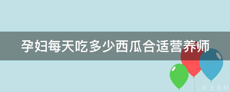 孕妇每天吃多少西瓜合适_营养师推荐+孕期饮食注意事项。