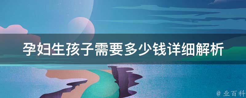 孕妇生孩子需要多少钱(详细解析：医院费用、产前检查、产后恢复等全面分析)。