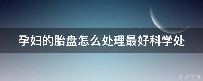 孕妇的胎盘怎么处理最好_科学处理方法、胎盘功效全解析。