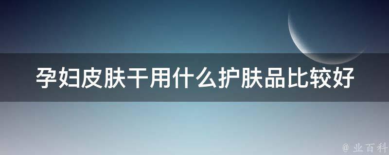 孕妇皮肤干用什么护肤品比较好(天然无添加，安全孕妇必备护肤品推荐)。