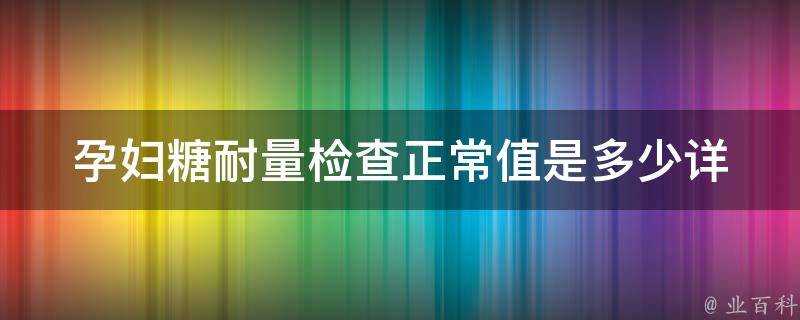 孕妇糖耐量检查正常值是多少(详解孕妇糖耐量检查的意义和结果解读)。