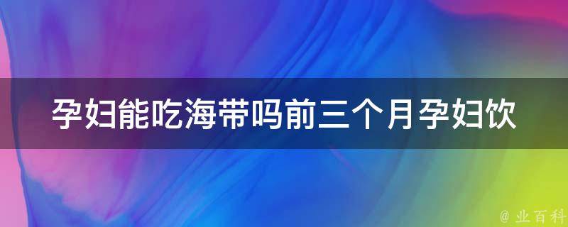 孕妇能吃海带吗前三个月_孕妇饮食禁忌全解析，海带的功效与食用方法。