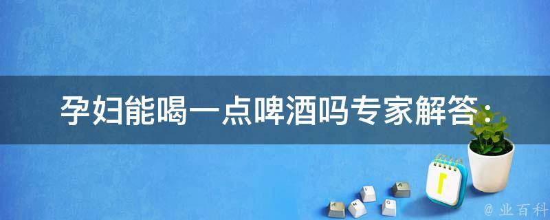 孕妇能喝一点啤酒吗_专家解答：孕期饮酒的危害及应对方法。