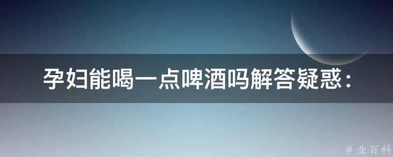 孕妇能喝一点啤酒吗_解答疑惑：喝啤酒对胎儿有影响吗？