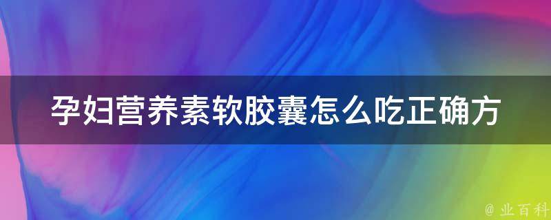 孕妇营养素软胶囊怎么吃_正确方法+禁忌