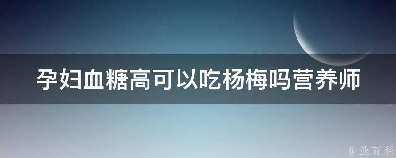 孕妇血糖高可以吃杨梅吗_营养师解答+孕期饮食禁忌。