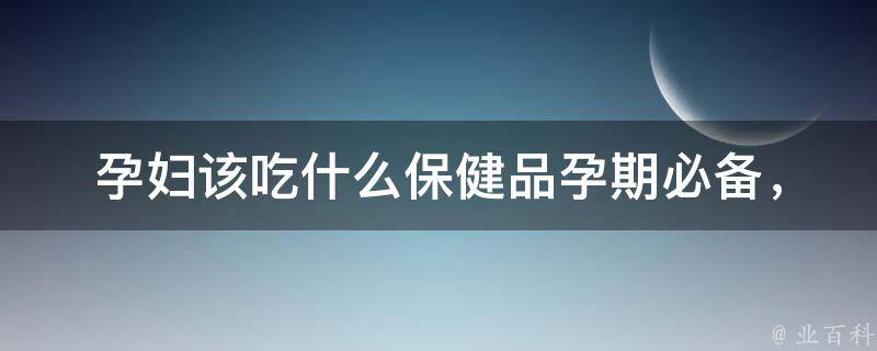 孕妇该吃什么保健品(孕期必备，百度推荐10种营养保健品)