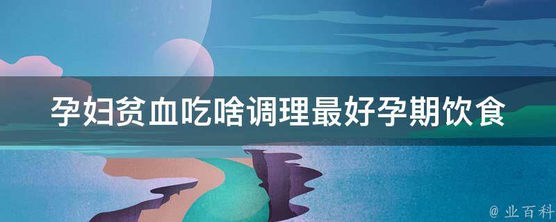 孕妇贫血吃啥调理最好_孕期饮食必知，多种食物助你告别贫血。