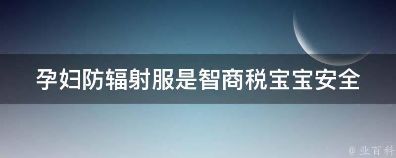 孕妇防辐射服是智商税_宝宝安全必备，如何选择最优质的防辐射服。