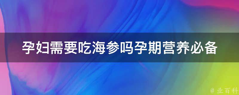 孕妇需要吃海参吗_孕期营养必备：海参的好处、注意事项及食用方法。